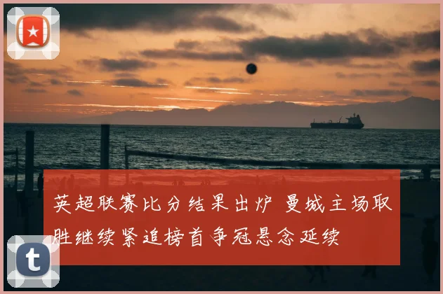 英超联赛比分结果出炉 曼城主场取胜继续紧追榜首争冠悬念延续