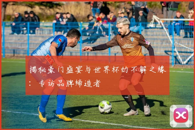 揭秘豪门盛宴与世界杯的不解之缘：专访品牌缔造者